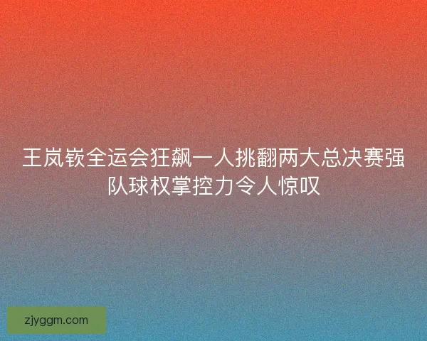 王岚嵚全运会狂飙一人挑翻两大总决赛强队球权掌控力令人惊叹