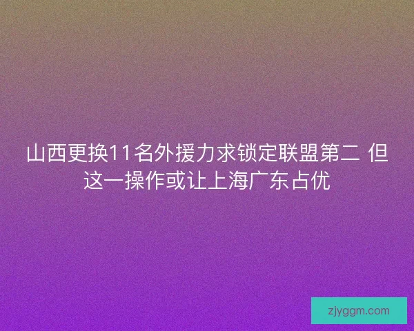山西更换11名外援力求锁定联盟第二 但这一操作或让上海广东占优