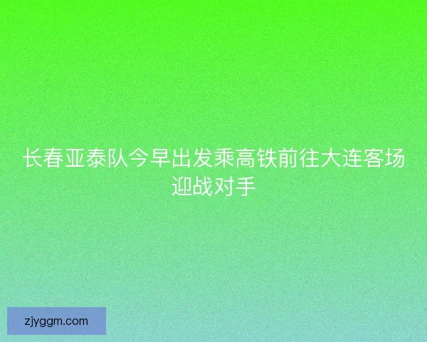 长春亚泰队今早出发乘高铁前往大连客场迎战对手