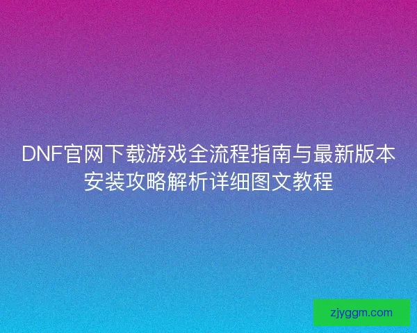 DNF官网下载游戏全流程指南与最新版本安装攻略解析详细图文教程