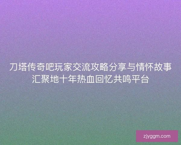 刀塔传奇吧玩家交流攻略分享与情怀故事汇聚地十年热血回忆共鸣平台