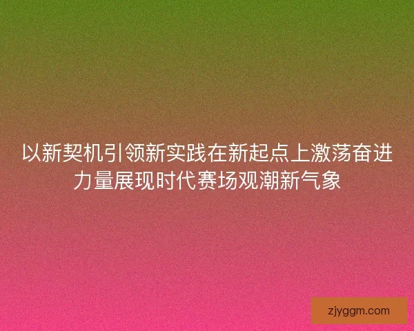 以新契机引领新实践在新起点上激荡奋进力量展现时代赛场观潮新气象