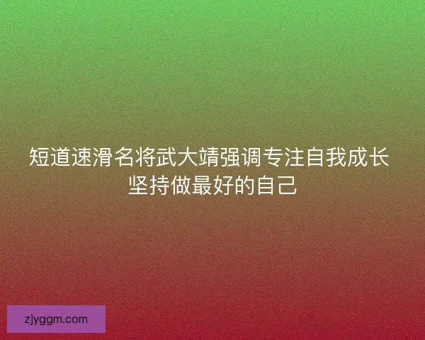 短道速滑名将武大靖强调专注自我成长 坚持做最好的自己
