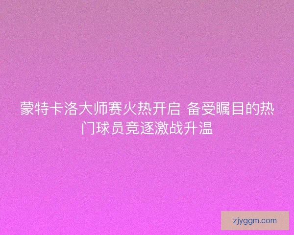 蒙特卡洛大师赛火热开启 备受瞩目的热门球员竞逐激战升温
