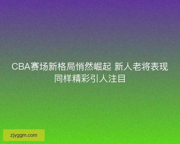 CBA赛场新格局悄然崛起 新人老将表现同样精彩引人注目 CBA赛场新格局悄然崛起 新人老将表现同样精彩引人注目