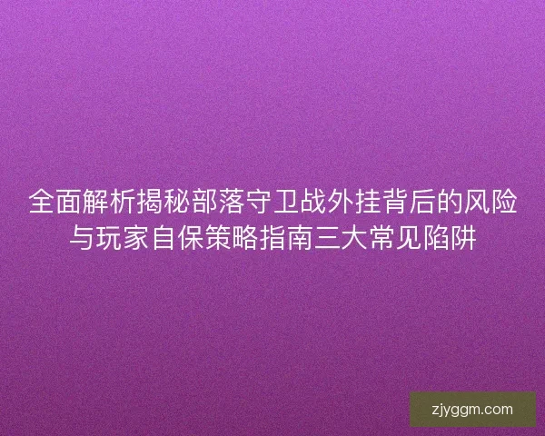 全面解析揭秘部落守卫战外挂背后的风险与玩家自保策略指南三大常见陷阱