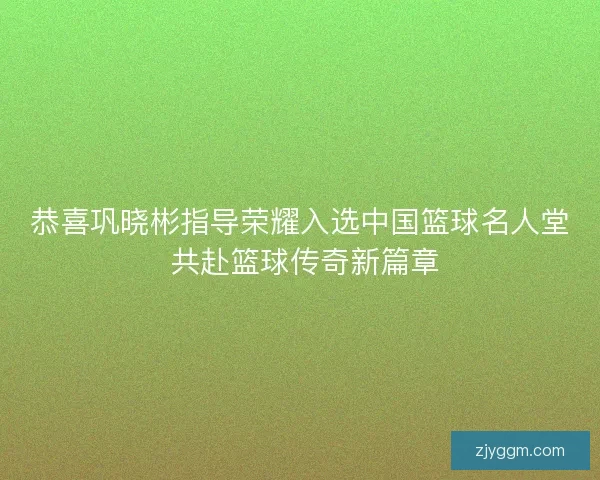 恭喜巩晓彬指导荣耀入选中国篮球名人堂 共赴篮球传奇新篇章