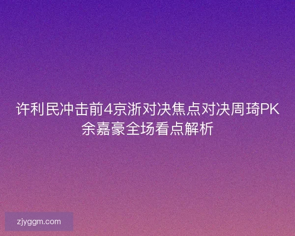 许利民冲击前4京浙对决焦点对决周琦PK余嘉豪全场看点解析