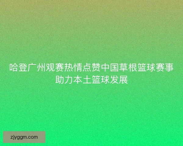哈登广州观赛热情点赞中国草根篮球赛事助力本土篮球发展