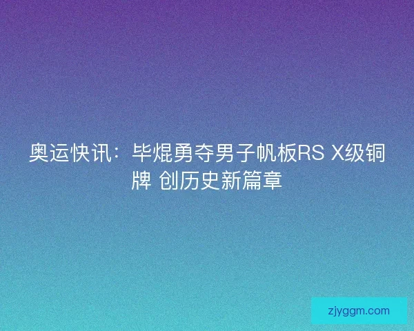奥运快讯：毕焜勇夺男子帆板RS X级铜牌 创历史新篇章