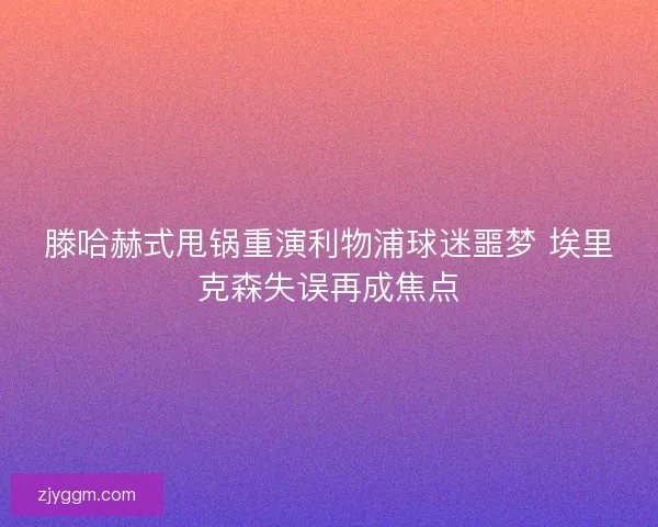 滕哈赫式甩锅重演利物浦球迷噩梦 埃里克森失误再成焦点
