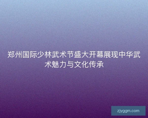 郑州国际少林武术节盛大开幕展现中华武术魅力与文化传承