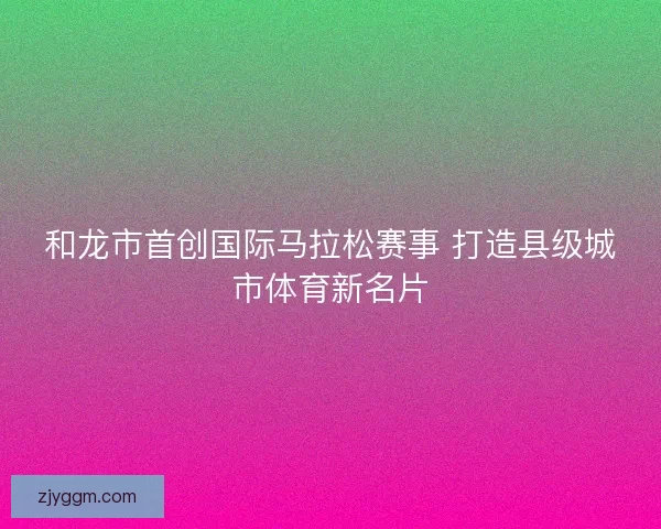 和龙市首创国际马拉松赛事 打造县级城市体育新名片