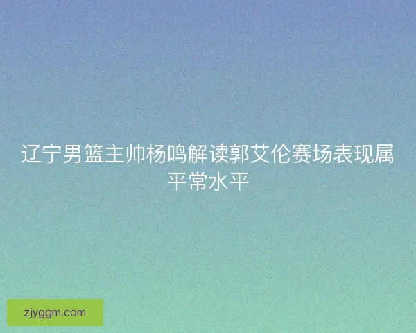 辽宁男篮主帅杨鸣解读郭艾伦赛场表现属平常水平