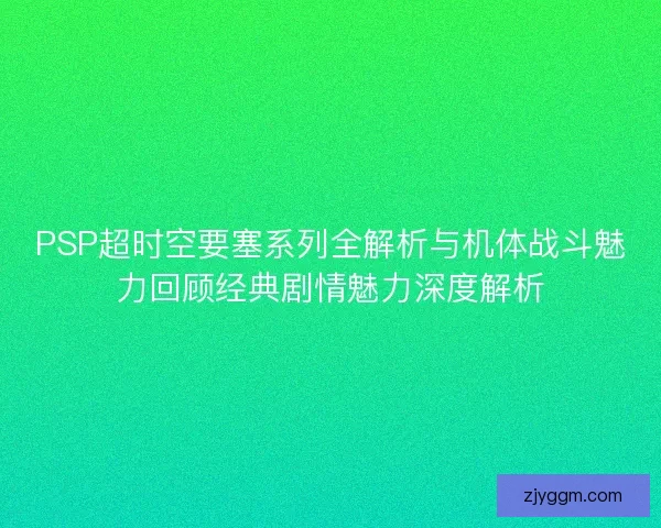 PSP超时空要塞系列全解析与机体战斗魅力回顾经典剧情魅力深度解析
