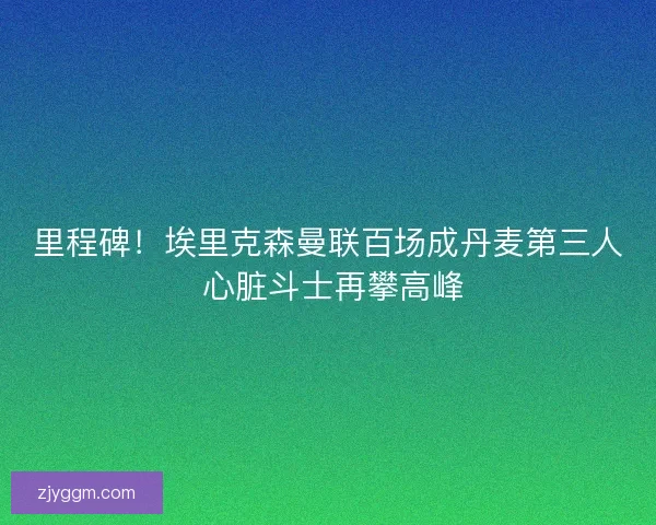 里程碑！埃里克森曼联百场成丹麦第三人 心脏斗士再攀高峰