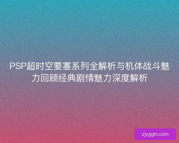 PSP超时空要塞系列全解析与机体战斗魅力回顾经典剧情魅力深度解析