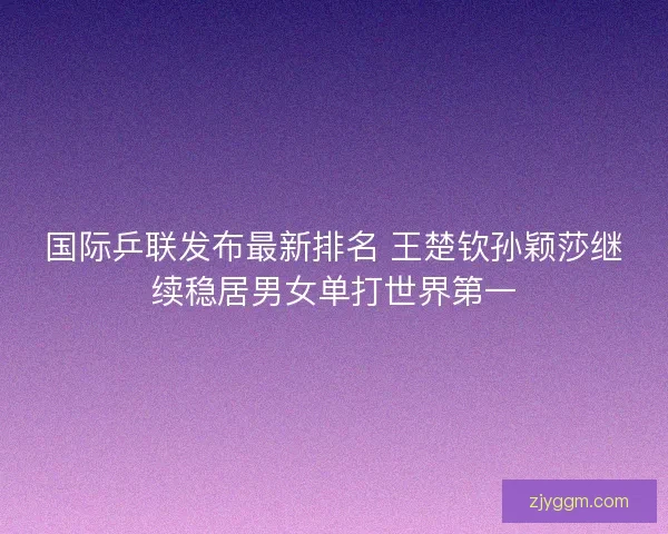 国际乒联发布最新排名 王楚钦孙颖莎继续稳居男女单打世界第一