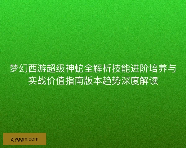 梦幻西游超级神蛇全解析技能进阶培养与实战价值指南版本趋势深度解读
