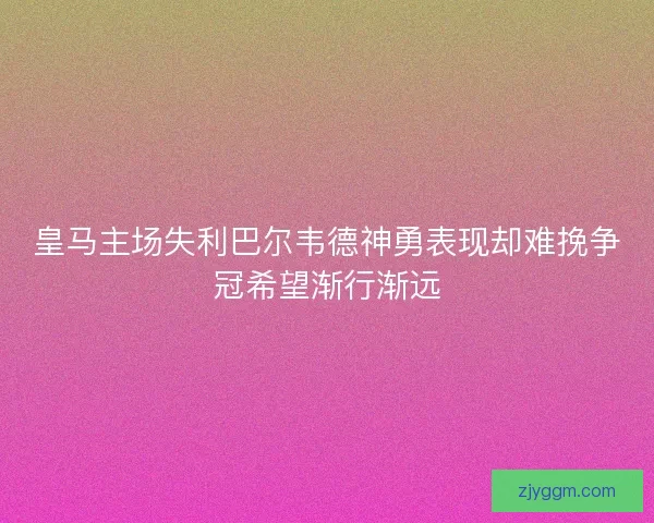 皇马主场失利巴尔韦德神勇表现却难挽争冠希望渐行渐远