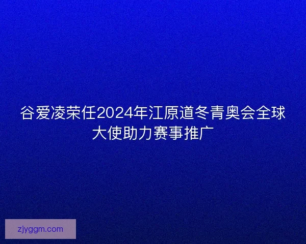 谷爱凌荣任2024年江原道冬青奥会全球大使助力赛事推广
