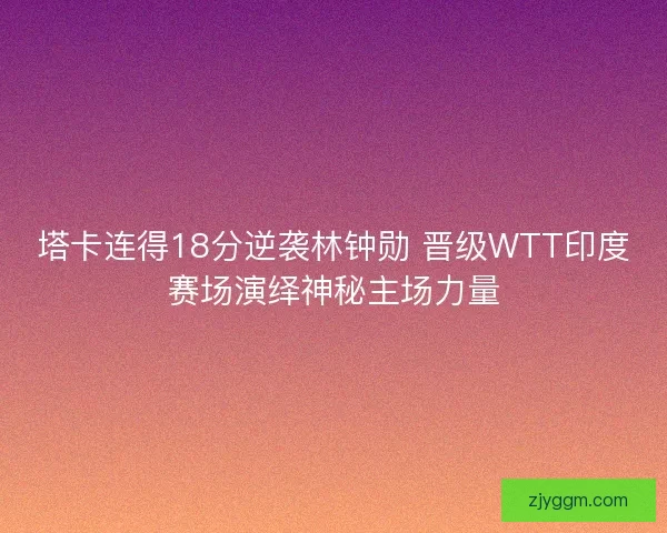 塔卡连得18分逆袭林钟勋 晋级WTT印度赛场演绎神秘主场力量