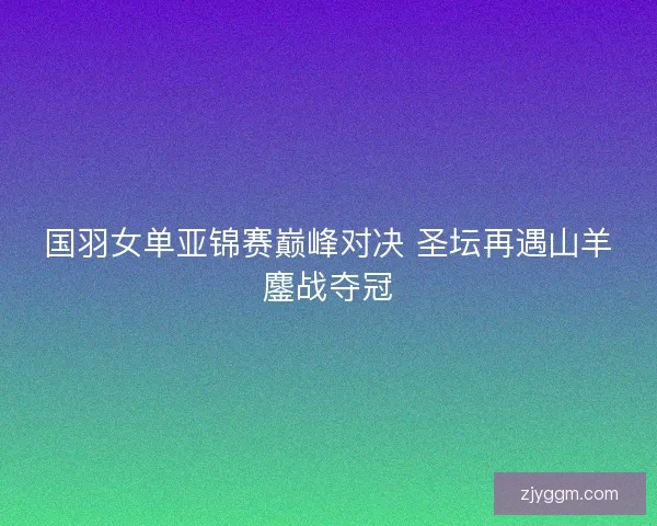国羽女单亚锦赛巅峰对决 圣坛再遇山羊鏖战夺冠