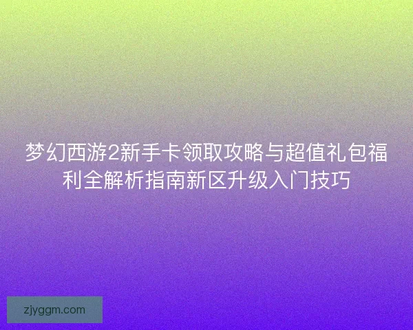 梦幻西游2新手卡领取攻略与超值礼包福利全解析指南新区升级入门技巧