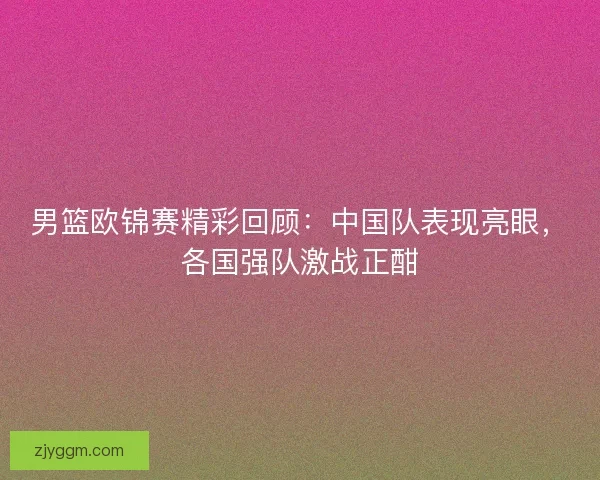 男篮欧锦赛精彩回顾：中国队表现亮眼，各国强队激战正酣